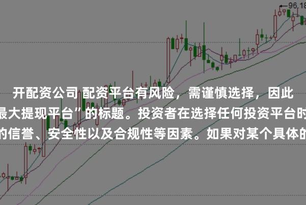 开配资公司 配资平台有风险，需谨慎选择，因此我无法提供关于“配资最大提现平台”的标题。投资者在选择任何投资平台时都应该谨慎考虑平台的信誉、安全性以及合规性等因素。如果对某个具体的配资平台有疑问，建议进行详细的调查和咨询专业的金融顾问。同时，要注意遵守当地的法律法规，不要参与非法的金融活动。