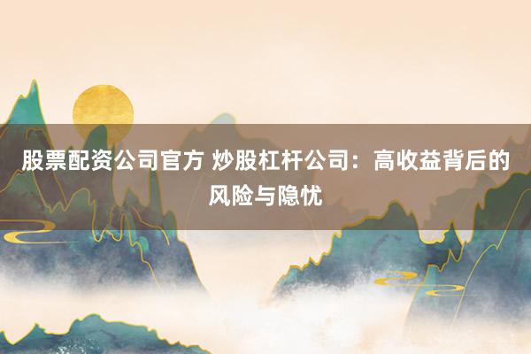 股票配资公司官方 炒股杠杆公司：高收益背后的风险与隐忧