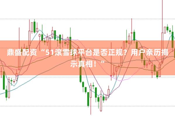 鼎盛配资 “51滚雪球平台是否正规？用户亲历揭示真相！”