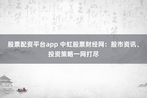 股票配资平台app 中虹股票财经网：股市资讯、投资策略一网打尽