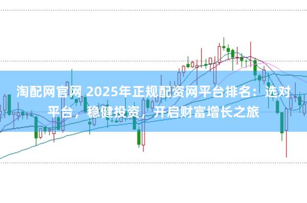 淘配网官网 2025年正规配资网平台排名：选对平台，稳健投资，开启财富增长之旅