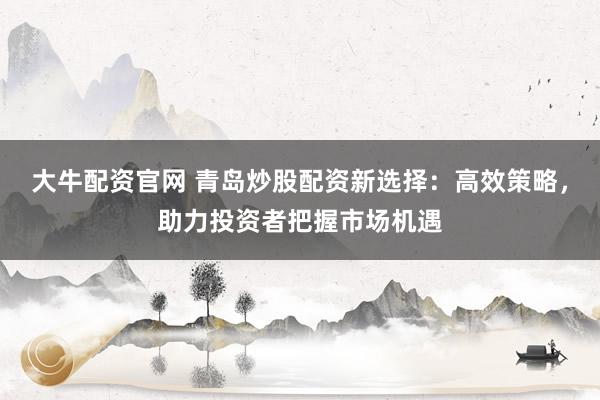 大牛配资官网 青岛炒股配资新选择：高效策略，助力投资者把握市场机遇