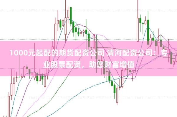 1000元起配的期货配资公司 清河配资公司：专业股票配资，助您财富增值