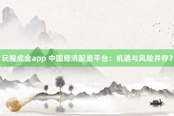 玩股成金app 中国经济配资平台：机遇与风险并存？