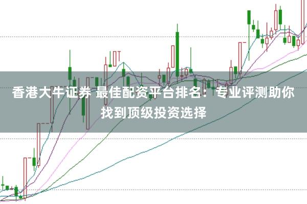 香港大牛证券 最佳配资平台排名：专业评测助你找到顶级投资选择