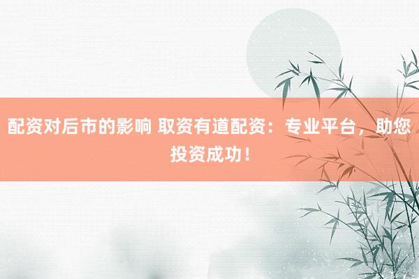 配资对后市的影响 取资有道配资：专业平台，助您投资成功！