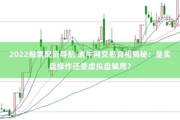 2022股票配资导航 通牛网交易真相揭秘：是实盘操作还是虚拟盘骗局？