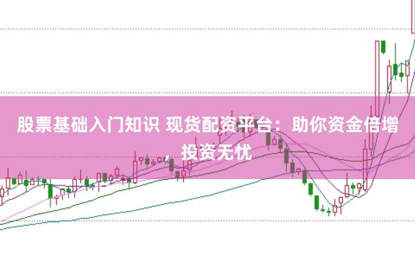 股票基础入门知识 现货配资平台：助你资金倍增，投资无忧