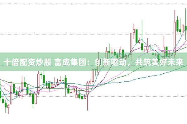 十倍配资炒股 富成集团：创新驱动，共筑美好未来