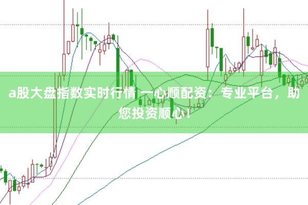 a股大盘指数实时行情 一心顺配资：专业平台，助您投资顺心！