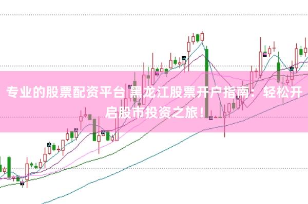 专业的股票配资平台 黑龙江股票开户指南：轻松开启股市投资之旅！