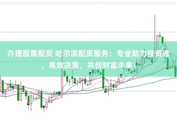 办理股票配资 哈尔滨配资服务：专业助力投资者，高效决策，共创财富未来！