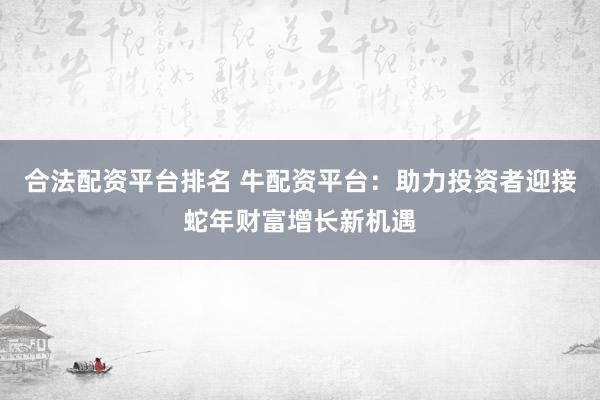 合法配资平台排名 牛配资平台：助力投资者迎接蛇年财富增长新机遇