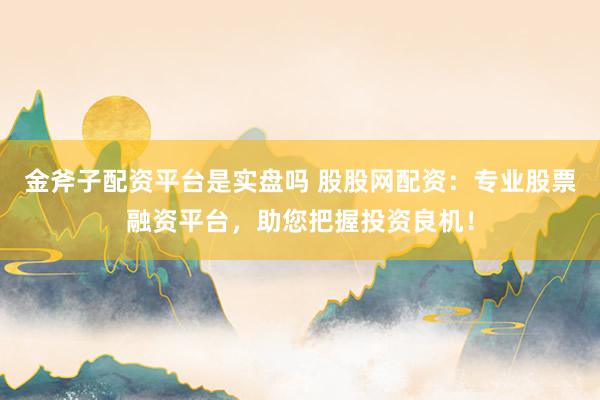 金斧子配资平台是实盘吗 股股网配资：专业股票融资平台，助您把握投资良机！