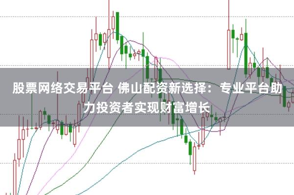 股票网络交易平台 佛山配资新选择：专业平台助力投资者实现财富增长