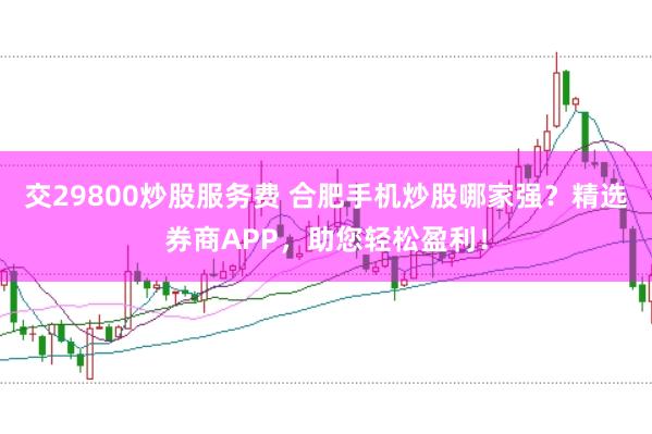 交29800炒股服务费 合肥手机炒股哪家强？精选券商APP，助您轻松盈利！