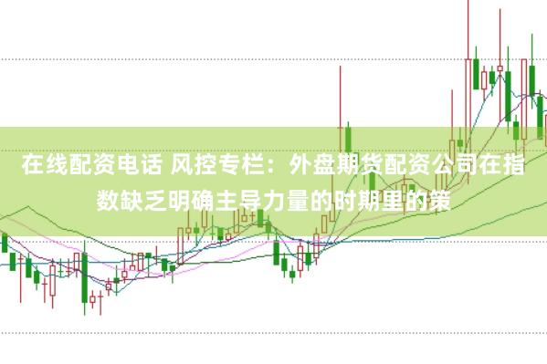 在线配资电话 风控专栏：外盘期货配资公司在指数缺乏明确主导力量的时期里的策