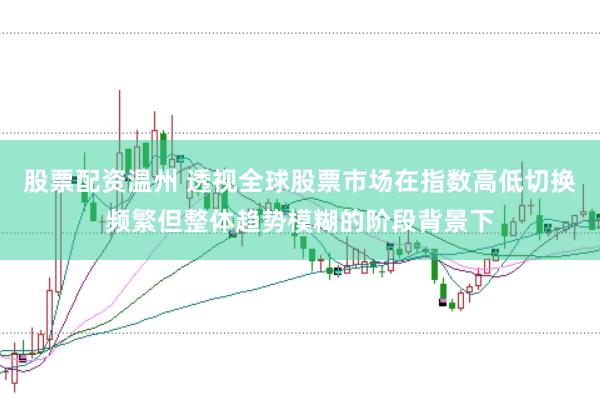 股票配资温州 透视全球股票市场在指数高低切换频繁但整体趋势模糊的阶段背景下
