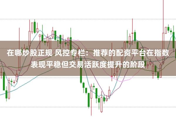 在哪炒股正规 风控专栏：推荐的配资平台在指数表现平稳但交易活跃度提升的阶段