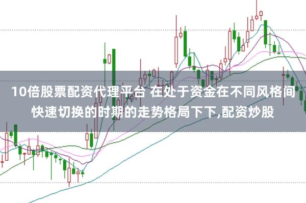 10倍股票配资代理平台 在处于资金在不同风格间快速切换的时期的走势格局下下，配资炒股