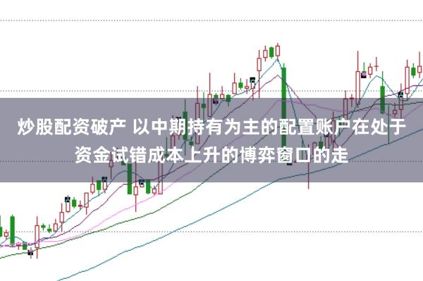 炒股配资破产 以中期持有为主的配置账户在处于资金试错成本上升的博弈窗口的走
