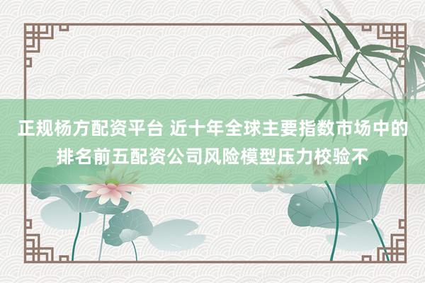 正规杨方配资平台 近十年全球主要指数市场中的排名前五配资公司风险模型压力校验不