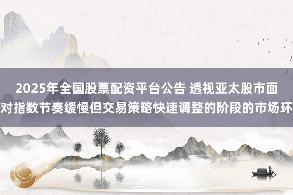 2025年全国股票配资平台公告 透视亚太股市面对指数节奏缓慢但交易策略快速调整的阶段的市场环