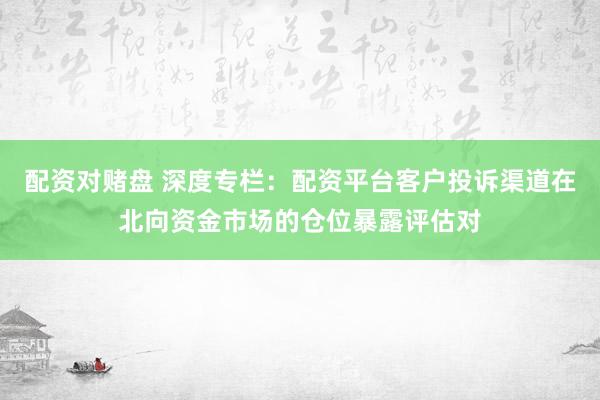 配资对赌盘 深度专栏：配资平台客户投诉渠道在北向资金市场的仓位暴露评估对