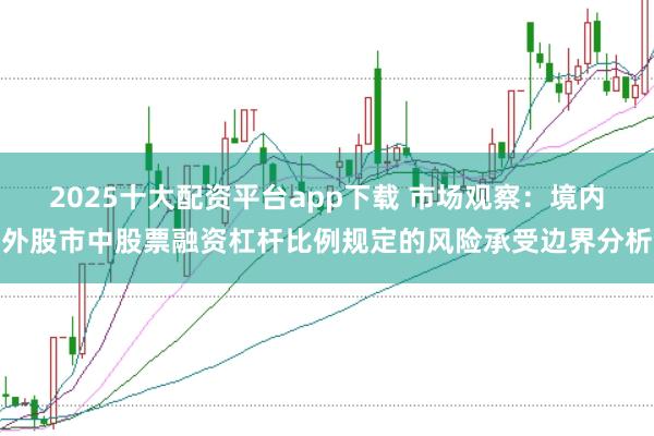 2025十大配资平台app下载 市场观察：境内外股市中股票融资杠杆比例规定的风险承受边界分析
