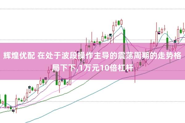 辉煌优配 在处于波段操作主导的震荡周期的走势格局下下，1万元10倍杠杆
