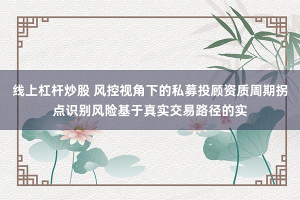 线上杠杆炒股 风控视角下的私募投顾资质周期拐点识别风险基于真实交易路径的实