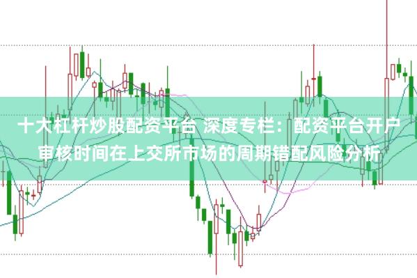 十大杠杆炒股配资平台 深度专栏:配资平台开户审核时间在上交所市场的周期错配风险分析
