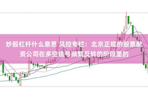 炒股杠杆什么意思 风控专栏：北京正规的股票配资公司在多空信号频繁反转的阶段里的