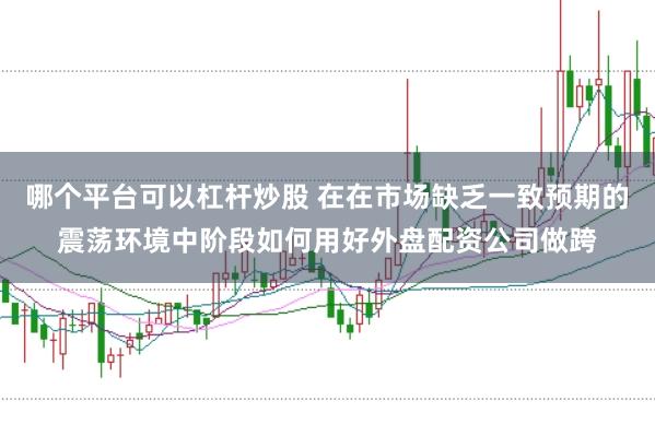 哪个平台可以杠杆炒股 在在市场缺乏一致预期的震荡环境中阶段如何用好外盘配资公司做跨