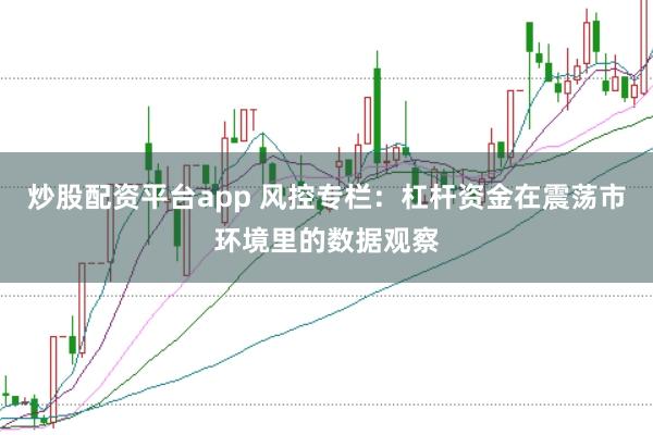 炒股配资平台app 风控专栏:杠杆资金在震荡市环境里的数据观察