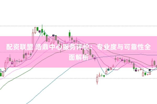 配资联盟 浩鼎中心服务评价:专业度与可靠性全面解析