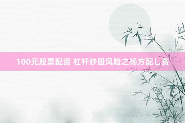 100元股票配资 杠杆炒股风险之杨方配乚资