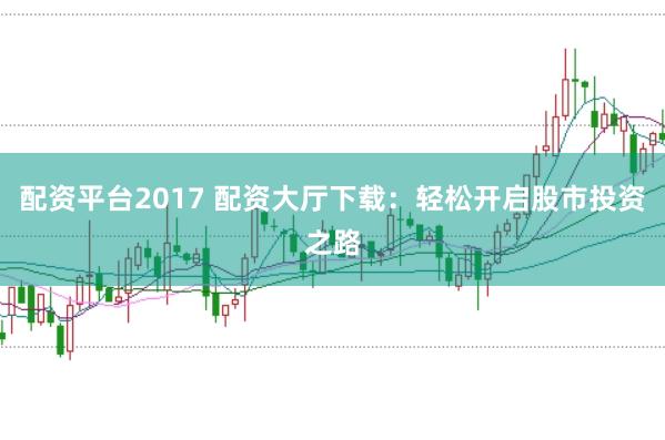 配资平台2017 配资大厅下载：轻松开启股市投资之路