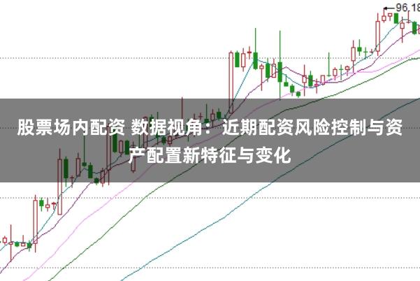 股票场内配资 数据视角：近期配资风险控制与资产配置新特征与变化