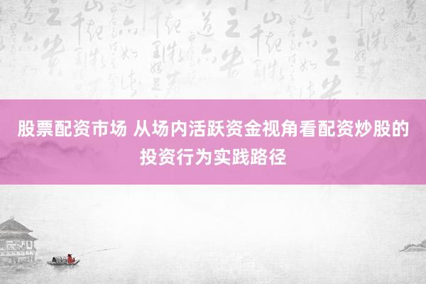 股票配资市场 从场内活跃资金视角看配资炒股的投资行为实践路径