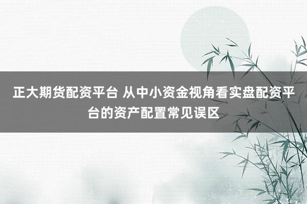 正大期货配资平台 从中小资金视角看实盘配资平台的资产配置常见误区