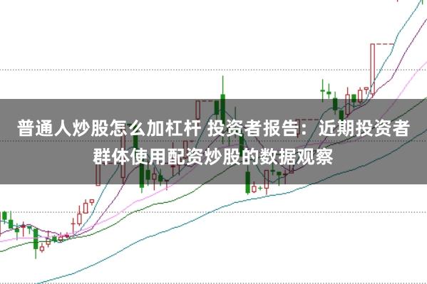 普通人炒股怎么加杠杆 投资者报告：近期投资者群体使用配资炒股的数据观察