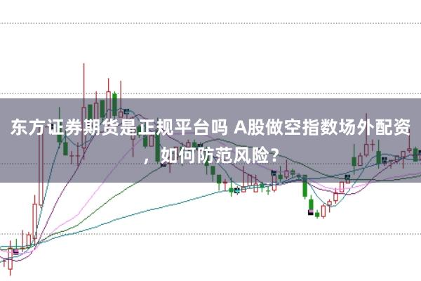 东方证券期货是正规平台吗 A股做空指数场外配资，如何防范风险？