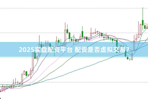 2025实盘配资平台 配资是否虚拟交易？