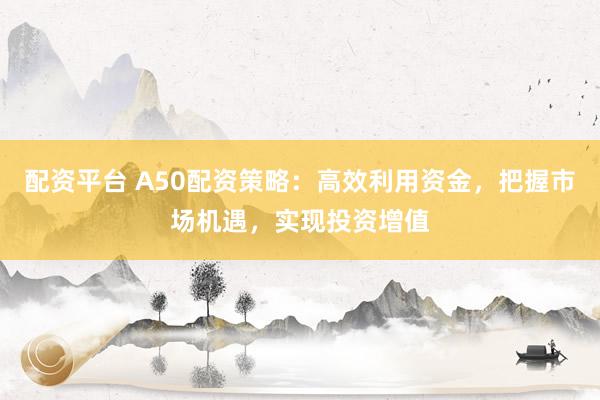 配资平台 A50配资策略：高效利用资金，把握市场机遇，实现投资增值